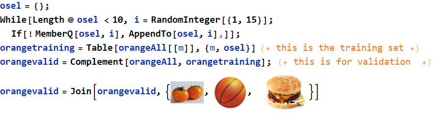 Graphics:PlotLabel /. Options[{osel = {} ;, , While[Length @ osel &lt;10, i = RandomInteger[{1, 15}] ; If[! MemberQ[osel, i], AppendTo[osel, i],]] ;, , orangetraining = Table[orangeAll[[m]], {m, osel}] (* this is the training set *), , orangevalid = Complement[orangeAll, orangetraining] ; &nbsp;&nbsp;(* this is for validation&nbsp;&nbsp;*), , RowBox[{orangevalid, =, RowBox[{Join, [, RowBox[{orangevalid, ,, RowBox[{{, RowBox[{GraphicsBox[TagBox[RasterBox[NumericArray[<183,276,3>, UnsignedInteger8], {{0, 183}, {276, 0}}, {0, 255}, ColorFunction -> RGBColor], BoxForm`ImageTag[System`Convert`CommonDump`ConvertText[Byte, System`Convert`HTMLDump`htmlsave, HTMLEntities -> {HTMLBasic}, AltMathOutput -> PlotLabel, WindowSize -> {2000, Automatic}, MathOutput -> PNG, ConvertClosed -> False, ConvertReverseClosed -> False, ConvertLinkedNotebooks -> False, CharacterEncoding -> Automatic, ConversionStyleEnvironment -> None, ConversionRules -> Automatic, HeadAttributes -> {}, HeadElements -> {}, CSS -> Automatic, ConvertLinkedNotebooks -> False, MathOutput -> GIF, GraphicsOutput -> GIF, Graphics3DOutput -> Automatic, ManipulateOutput -> CDF, ConvertClosed -> True, ConvertReverseClosed -> False, FullDocument -> True, AltMathOutput -> FileName, TableOutput -> {TextForm, Automatic}, AnimationOutput -> Automatic, FilesDirectory -> HTMLFiles, LinksDirectory -> HTMLLinks, HTMLEntities -> {HTML}, AllowBlockMathML -> False, ShowStyles -> True, DataUri -> False, MathMLOptions -> {UseUnicodePlane1Characters -> False, IncludeMarkupAnnotations -> False, Entities -> MathML}], ColorSpace -> System`Convert`CommonDump`ConvertText[RGB, System`Convert`HTMLDump`htmlsave, HTMLEntities -> {HTMLBasic}, AltMathOutput -> PlotLabel, WindowSize -> {2000, Automatic}, MathOutput -> PNG, ConvertClosed -> False, ConvertReverseClosed -> False, ConvertLinkedNotebooks -> False, CharacterEncoding -> Automatic, ConversionStyleEnvironment -> None, ConversionRules -> Automatic, HeadAttributes -> {}, HeadElements -> {}, CSS -> Automatic, ConvertLinkedNotebooks -> False, MathOutput -> GIF, GraphicsOutput -> GIF, Graphics3DOutput -> Automatic, ManipulateOutput -> CDF, ConvertClosed -> True, ConvertReverseClosed -> False, FullDocument -> True, AltMathOutput -> FileName, TableOutput -> {TextForm, Automatic}, AnimationOutput -> Automatic, FilesDirectory -> HTMLFiles, LinksDirectory -> HTMLLinks, HTMLEntities -> {HTML}, AllowBlockMathML -> False, ShowStyles -> True, DataUri -> False, MathMLOptions -> {UseUnicodePlane1Characters -> False, IncludeMarkupAnnotations -> False, Entities -> MathML}], Interleaving -> True], Selectable -> False], DefaultBaseStyle -> System`Convert`CommonDump`ConvertText[ImageGraphics, System`Convert`HTMLDump`htmlsave, HTMLEntities -> {HTMLBasic}, AltMathOutput -> PlotLabel, WindowSize -> {2000, Automatic}, MathOutput -> PNG, ConvertClosed -> False, ConvertReverseClosed -> False, ConvertLinkedNotebooks -> False, CharacterEncoding -> Automatic, ConversionStyleEnvironment -> None, ConversionRules -> Automatic, HeadAttributes -> {}, HeadElements -> {}, CSS -> Automatic, ConvertLinkedNotebooks -> False, MathOutput -> GIF, GraphicsOutput -> GIF, Graphics3DOutput -> Automatic, ManipulateOutput -> CDF, ConvertClosed -> True, ConvertReverseClosed -> False, FullDocument -> True, AltMathOutput -> FileName, TableOutput -> {TextForm, Automatic}, AnimationOutput -> Automatic, FilesDirectory -> HTMLFiles, LinksDirectory -> HTMLLinks, HTMLEntities -> {HTML}, AllowBlockMathML -> False, ShowStyles -> True, DataUri -> False, MathMLOptions -> {UseUnicodePlane1Characters -> False, IncludeMarkupAnnotations -> False, Entities -> MathML}], ImageSize -> Automatic, ImageSizeRaw -> {276, 183}, PlotRange -> {{0, 276}, {0, 183}}], ,, GraphicsBox[TagBox[RasterBox[NumericArray[<400,400,3>, UnsignedInteger8], {{0, 400}, {400, 0}}, {0, 255}, ColorFunction -> RGBColor], BoxForm`ImageTag[System`Convert`CommonDump`ConvertText[Byte, System`Convert`HTMLDump`htmlsave, HTMLEntities -> {HTMLBasic}, AltMathOutput -> PlotLabel, WindowSize -> {2000, Automatic}, MathOutput -> PNG, ConvertClosed -> False, ConvertReverseClosed -> False, ConvertLinkedNotebooks -> False, CharacterEncoding -> Automatic, ConversionStyleEnvironment -> None, ConversionRules -> Automatic, HeadAttributes -> {}, HeadElements -> {}, CSS -> Automatic, ConvertLinkedNotebooks -> False, MathOutput -> GIF, GraphicsOutput -> GIF, Graphics3DOutput -> Automatic, ManipulateOutput -> CDF, ConvertClosed -> True, ConvertReverseClosed -> False, FullDocument -> True, AltMathOutput -> FileName, TableOutput -> {TextForm, Automatic}, AnimationOutput -> Automatic, FilesDirectory -> HTMLFiles, LinksDirectory -> HTMLLinks, HTMLEntities -> {HTML}, AllowBlockMathML -> False, ShowStyles -> True, DataUri -> False, MathMLOptions -> {UseUnicodePlane1Characters -> False, IncludeMarkupAnnotations -> False, Entities -> MathML}], ColorSpace -> System`Convert`CommonDump`ConvertText[RGB, System`Convert`HTMLDump`htmlsave, HTMLEntities -> {HTMLBasic}, AltMathOutput -> PlotLabel, WindowSize -> {2000, Automatic}, MathOutput -> PNG, ConvertClosed -> False, ConvertReverseClosed -> False, ConvertLinkedNotebooks -> False, CharacterEncoding -> Automatic, ConversionStyleEnvironment -> None, ConversionRules -> Automatic, HeadAttributes -> {}, HeadElements -> {}, CSS -> Automatic, ConvertLinkedNotebooks -> False, MathOutput -> GIF, GraphicsOutput -> GIF, Graphics3DOutput -> Automatic, ManipulateOutput -> CDF, ConvertClosed -> True, ConvertReverseClosed -> False, FullDocument -> True, AltMathOutput -> FileName, TableOutput -> {TextForm, Automatic}, AnimationOutput -> Automatic, FilesDirectory -> HTMLFiles, LinksDirectory -> HTMLLinks, HTMLEntities -> {HTML}, AllowBlockMathML -> False, ShowStyles -> True, DataUri -> False, MathMLOptions -> {UseUnicodePlane1Characters -> False, IncludeMarkupAnnotations -> False, Entities -> MathML}], Interleaving -> True], Selectable -> False], DefaultBaseStyle -> System`Convert`CommonDump`ConvertText[ImageGraphics, System`Convert`HTMLDump`htmlsave, HTMLEntities -> {HTMLBasic}, AltMathOutput -> PlotLabel, WindowSize -> {2000, Automatic}, MathOutput -> PNG, ConvertClosed -> False, ConvertReverseClosed -> False, ConvertLinkedNotebooks -> False, CharacterEncoding -> Automatic, ConversionStyleEnvironment -> None, ConversionRules -> Automatic, HeadAttributes -> {}, HeadElements -> {}, CSS -> Automatic, ConvertLinkedNotebooks -> False, MathOutput -> GIF, GraphicsOutput -> GIF, Graphics3DOutput -> Automatic, ManipulateOutput -> CDF, ConvertClosed -> True, ConvertReverseClosed -> False, FullDocument -> True, AltMathOutput -> FileName, TableOutput -> {TextForm, Automatic}, AnimationOutput -> Automatic, FilesDirectory -> HTMLFiles, LinksDirectory -> HTMLLinks, HTMLEntities -> {HTML}, AllowBlockMathML -> False, ShowStyles -> True, DataUri -> False, MathMLOptions -> {UseUnicodePlane1Characters -> False, IncludeMarkupAnnotations -> False, Entities -> MathML}], ImageSize -> {71.1739, Automatic}, ImageSizeRaw -> {400, 400}, PlotRange -> {{0, 400}, {0, 400}}], ,,  , GraphicsBox[TagBox[RasterBox[NumericArray[<1125,1500,3>, UnsignedInteger8], {{0, 1125}, {1500, 0}}, {0, 255}, ColorFunction -> RGBColor], BoxForm`ImageTag[System`Convert`CommonDump`ConvertText[Byte, System`Convert`HTMLDump`htmlsave, HTMLEntities -> {HTMLBasic}, AltMathOutput -> PlotLabel, WindowSize -> {2000, Automatic}, MathOutput -> PNG, ConvertClosed -> False, ConvertReverseClosed -> False, ConvertLinkedNotebooks -> False, CharacterEncoding -> Automatic, ConversionStyleEnvironment -> None, ConversionRules -> Automatic, HeadAttributes -> {}, HeadElements -> {}, CSS -> Automatic, ConvertLinkedNotebooks -> False, MathOutput -> GIF, GraphicsOutput -> GIF, Graphics3DOutput -> Automatic, ManipulateOutput -> CDF, ConvertClosed -> True, ConvertReverseClosed -> False, FullDocument -> True, AltMathOutput -> FileName, TableOutput -> {TextForm, Automatic}, AnimationOutput -> Automatic, FilesDirectory -> HTMLFiles, LinksDirectory -> HTMLLinks, HTMLEntities -> {HTML}, AllowBlockMathML -> False, ShowStyles -> True, DataUri -> False, MathMLOptions -> {UseUnicodePlane1Characters -> False, IncludeMarkupAnnotations -> False, Entities -> MathML}], ColorSpace -> System`Convert`CommonDump`ConvertText[RGB, System`Convert`HTMLDump`htmlsave, HTMLEntities -> {HTMLBasic}, AltMathOutput -> PlotLabel, WindowSize -> {2000, Automatic}, MathOutput -> PNG, ConvertClosed -> False, ConvertReverseClosed -> False, ConvertLinkedNotebooks -> False, CharacterEncoding -> Automatic, ConversionStyleEnvironment -> None, ConversionRules -> Automatic, HeadAttributes -> {}, HeadElements -> {}, CSS -> Automatic, ConvertLinkedNotebooks -> False, MathOutput -> GIF, GraphicsOutput -> GIF, Graphics3DOutput -> Automatic, ManipulateOutput -> CDF, ConvertClosed -> True, ConvertReverseClosed -> False, FullDocument -> True, AltMathOutput -> FileName, TableOutput -> {TextForm, Automatic}, AnimationOutput -> Automatic, FilesDirectory -> HTMLFiles, LinksDirectory -> HTMLLinks, HTMLEntities -> {HTML}, AllowBlockMathML -> False, ShowStyles -> True, DataUri -> False, MathMLOptions -> {UseUnicodePlane1Characters -> False, IncludeMarkupAnnotations -> False, Entities -> MathML}], Interleaving -> True], Selectable -> False], DefaultBaseStyle -> System`Convert`CommonDump`ConvertText[ImageGraphics, System`Convert`HTMLDump`htmlsave, HTMLEntities -> {HTMLBasic}, AltMathOutput -> PlotLabel, WindowSize -> {2000, Automatic}, MathOutput -> PNG, ConvertClosed -> False, ConvertReverseClosed -> False, ConvertLinkedNotebooks -> False, CharacterEncoding -> Automatic, ConversionStyleEnvironment -> None, ConversionRules -> Automatic, HeadAttributes -> {}, HeadElements -> {}, CSS -> Automatic, ConvertLinkedNotebooks -> False, MathOutput -> GIF, GraphicsOutput -> GIF, Graphics3DOutput -> Automatic, ManipulateOutput -> CDF, ConvertClosed -> True, ConvertReverseClosed -> False, FullDocument -> True, AltMathOutput -> FileName, TableOutput -> {TextForm, Automatic}, AnimationOutput -> Automatic, FilesDirectory -> HTMLFiles, LinksDirectory -> HTMLLinks, HTMLEntities -> {HTML}, AllowBlockMathML -> False, ShowStyles -> True, DataUri -> False, MathMLOptions -> {UseUnicodePlane1Characters -> False, IncludeMarkupAnnotations -> False, Entities -> MathML}], ImageSize -> {104.348, Automatic}, ImageSizeRaw -> {1500, 1125}, PlotRange -> {{0, 1500}, {0, 1125}}]}], }}]}], ]}]}], }]