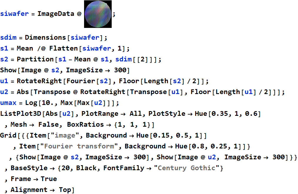 Graphics:PlotLabel /. Options[{RowBox[{RowBox[{siwafer, =, RowBox[{ImageData,  , @,  , GraphicsBox[TagBox[RasterBox[RawArray[UnsignedInteger8, <640,640,3>], {{0, 640}, {640, 0}}, {0, 255}, ColorFunction -> RGBColor], BoxForm`ImageTag[System`Convert`CommonDump`ConvertText[Byte, System`Convert`HTMLDump`htmlsave, HTMLEntities -> {HTMLBasic}, AltMathOutput -> PlotLabel, WindowSize -> {2000, Automatic}, MathOutput -> PNG, ConvertClosed -> False, ConvertReverseClosed -> False, ConvertLinkedNotebooks -> False, CharacterEncoding -> Automatic, ConversionStyleEnvironment -> None, ConversionRules -> Automatic, HeadAttributes -> {}, HeadElements -> {}, CSS -> Automatic, ConvertLinkedNotebooks -> False, MathOutput -> GIF, GraphicsOutput -> GIF, Graphics3DOutput -> Automatic, ManipulateOutput -> CDF, ConvertClosed -> True, ConvertReverseClosed -> False, FullDocument -> True, AltMathOutput -> FileName, TableOutput -> {TextForm, Automatic}, AnimationOutput -> Automatic, FilesDirectory -> HTMLFiles, LinksDirectory -> HTMLLinks, HTMLEntities -> {HTML}, AllowBlockMathML -> False, ShowStyles -> True, DataUri -> False, MathMLOptions -> {UseUnicodePlane1Characters -> False, IncludeMarkupAnnotations -> False, Entities -> MathML}], ColorSpace -> System`Convert`CommonDump`ConvertText[RGB, System`Convert`HTMLDump`htmlsave, HTMLEntities -> {HTMLBasic}, AltMathOutput -> PlotLabel, WindowSize -> {2000, Automatic}, MathOutput -> PNG, ConvertClosed -> False, ConvertReverseClosed -> False, ConvertLinkedNotebooks -> False, CharacterEncoding -> Automatic, ConversionStyleEnvironment -> None, ConversionRules -> Automatic, HeadAttributes -> {}, HeadElements -> {}, CSS -> Automatic, ConvertLinkedNotebooks -> False, MathOutput -> GIF, GraphicsOutput -> GIF, Graphics3DOutput -> Automatic, ManipulateOutput -> CDF, ConvertClosed -> True, ConvertReverseClosed -> False, FullDocument -> True, AltMathOutput -> FileName, TableOutput -> {TextForm, Automatic}, AnimationOutput -> Automatic, FilesDirectory -> HTMLFiles, LinksDirectory -> HTMLLinks, HTMLEntities -> {HTML}, AllowBlockMathML -> False, ShowStyles -> True, DataUri -> False, MathMLOptions -> {UseUnicodePlane1Characters -> False, IncludeMarkupAnnotations -> False, Entities -> MathML}], Interleaving -> True], Selectable -> False], DefaultBaseStyle -> System`Convert`CommonDump`ConvertText[ImageGraphics, System`Convert`HTMLDump`htmlsave, HTMLEntities -> {HTMLBasic}, AltMathOutput -> PlotLabel, WindowSize -> {2000, Automatic}, MathOutput -> PNG, ConvertClosed -> False, ConvertReverseClosed -> False, ConvertLinkedNotebooks -> False, CharacterEncoding -> Automatic, ConversionStyleEnvironment -> None, ConversionRules -> Automatic, HeadAttributes -> {}, HeadElements -> {}, CSS -> Automatic, ConvertLinkedNotebooks -> False, MathOutput -> GIF, GraphicsOutput -> GIF, Graphics3DOutput -> Automatic, ManipulateOutput -> CDF, ConvertClosed -> True, ConvertReverseClosed -> False, FullDocument -> True, AltMathOutput -> FileName, TableOutput -> {TextForm, Automatic}, AnimationOutput -> Automatic, FilesDirectory -> HTMLFiles, LinksDirectory -> HTMLLinks, HTMLEntities -> {HTML}, AllowBlockMathML -> False, ShowStyles -> True, DataUri -> False, MathMLOptions -> {UseUnicodePlane1Characters -> False, IncludeMarkupAnnotations -> False, Entities -> MathML}], ImageSize -> Automatic, ImageSizeRaw -> {640, 640}, PlotRange -> {{0, 640}, {0, 640}}]}]}], ;}], , sdim = Dimensions[siwafer] ;, , s1 = Mean /@ Flatten[siwafer, 1] ;, , s2 = Partition[s1 - Mean @ s1, sdim[[2]]] ;, , Show[Image @ s2, ImageSize&rarr; 300], , u1 = RotateRight[Fourier[s2], Floor[Length[s2]/2]] ;, , u2 = Abs[Transpose @ RotateRight[Transpose[u1], Floor[Length[u1]/2]]] ;, , umax = Log[10., Max[Max[u2]]] ;, , ListPlot3D[Abs[u2], PlotRange&rarr; All, PlotStyle&rarr;Hue[0.35, 1, 0.6] , Mesh&rarr; False, BoxRatios&rarr; {1, 1, 1}], , Grid[{{Item[image, Background&rarr;Hue[0.15, 0.5, 1]] , Item[Fourier transform, Background&rarr;Hue[0.8, 0.25, 1]]} , {Show[Image @ s2, ImageSize&rarr; 300], Show[Image @ u2, ImageSize&rarr; 300]}} , BaseStyle&rarr; {20, Black, FontFamily&rarr;Century Gothic} , Frame&rarr;True, Alignment&rarr; Top]}]